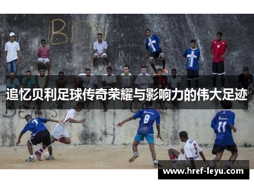 追忆贝利足球传奇荣耀与影响力的伟大足迹